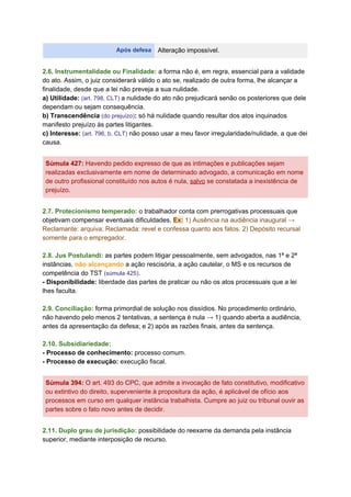 Após defesa Alteração impossível.
2.6. Instrumentalidade ou Finalidade:​ a forma não é, em regra, essencial para a validade
do ato. Assim, o juiz considerará válido o ato se, realizado de outra forma, lhe alcançar a
finalidade, desde que a lei não preveja a sua nulidade.
a) Utilidade:​ ​(art. 798, CLT) ​a nulidade do ato não prejudicará senão os posteriores que dele
dependam ou sejam consequência.
b) Transcendência ​(do prejuízo)​: ​só há nulidade quando resultar dos atos inquinados
manifesto prejuízo às partes litigantes.
c) Interesse:​ ​(art. 796, b, CLT)​ não posso usar a meu favor irregularidade/nulidade, a que dei
causa.
Súmula 427​:​ Havendo pedido expresso de que as intimações e publicações sejam
realizadas exclusivamente em nome de determinado advogado, a comunicação em nome
de outro profissional constituído nos autos é nula, ​salvo​ se constatada a inexistência de
prejuízo.
2.7. Protecionismo temperado:​ ​o trabalhador conta com prerrogativas processuais que
objetivam compensar eventuais dificuldades. ​Ex:​ 1) Ausência na audiência inaugural →
Reclamante: arquiva; Reclamada: revel e confessa quanto aos fatos. 2) Depósito recursal
somente para o empregador.
2.8. Jus Postulandi:​ as partes podem litigar pessoalmente, sem advogados, nas 1ª e 2ª
instâncias, ​não alcançando​ a ação rescisória, a ação cautelar, o MS e os recursos de
competência do TST ​(​súmula 425​)​.
- Disponibilidade: ​liberdade das partes de praticar ou não os atos processuais que a lei
lhes faculta.
2.9. Conciliação:​ forma primordial de solução nos dissídios. No procedimento ordinário,
não havendo pelo menos 2 tentativas, a sentença é nula → 1) quando aberta a audiência,
antes da apresentação da defesa; e 2) após as razões finais, antes da sentença.
2.10. Subsidiariedade:
- Processo de conhecimento: ​processo comum.
- Processo de execução:​ execução fiscal.
Súmula 394​: ​O art. 493 do CPC, que admite a invocação de fato constitutivo, modificativo
ou extintivo do direito, superveniente à propositura da ação, é aplicável de ofício aos
processos em curso em qualquer instância trabalhista. Cumpre ao juiz ou tribunal ouvir as
partes sobre o fato novo antes de decidir.
2.11. Duplo grau de jurisdição:​ ​possibilidade do reexame da demanda pela instância
superior, mediante interposição de recurso.
 