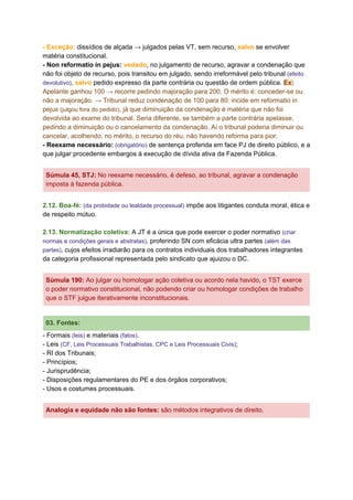 - Exceção:​ dissídios de alçada → julgados pelas VT, sem recurso, ​salvo​ se envolver
matéria constitucional.
- Non reformatio in pejus:​ ​vedado​, no julgamento de recurso, agravar a condenação que
não foi objeto de recurso, pois transitou em julgado, sendo irreformável pelo tribunal ​(efeito
devolutivo)​, ​salvo​ pedido expresso da parte contrária ou questão de ordem pública. ​Ex:
Apelante ganhou 100 → recorre pedindo majoração para 200. O mérito é: conceder-se ou
não a majoração. → Tribunal reduz condenação de 100 para 80: incide em reformatio in
pejus ​(julgou fora do pedido)​, já que diminuição da condenação é matéria que não foi
devolvida ao exame do tribunal. Seria diferente, se também a parte contrária apelasse,
pedindo a diminuição ou o cancelamento da condenação. Aí o tribunal poderia diminuir ou
cancelar, acolhendo, no mérito, o recurso do réu, não havendo reforma para pior.
- Reexame necessário:​ ​(obrigatório)​ de sentença proferida em face PJ de direito público, e a
que julgar procedente embargos à execução de dívida ativa da Fazenda Pública.
Súmula 45, STJ​:​ No reexame necessário, é defeso, ao tribunal, agravar a condenação
imposta à fazenda pública.
2.12. Boa-fé:​ ​(da probidade ou lealdade processual)​ impõe aos litigantes conduta moral, ética e
de respeito mútuo.
2.13. Normatização coletiva: ​A JT é a única que pode exercer o poder normativo ​(criar
normas e condições gerais e abstratas)​, proferindo SN com eficácia ultra partes ​(além das
partes)​, cujos efeitos irradiarão para os contratos individuais dos trabalhadores integrantes
da categoria profissional representada pelo sindicato que ajuizou o DC.
Súmula 190​:​ Ao julgar ou homologar ação coletiva ou acordo nela havido, o TST exerce
o poder normativo constitucional, não podendo criar ou homologar condições de trabalho
que o STF julgue iterativamente inconstitucionais.
03. Fontes:
- Formais ​(leis)​ e materiais ​(fatos)​.
- Leis ​(CF, Leis Processuais Trabalhistas, CPC e Leis Processuais Civis)​;
- RI dos Tribunais;
- Princípios;
- Jurisprudência;
- Disposições regulamentares do PE e dos órgãos corporativos;
- Usos e costumes processuais.
Analogia e equidade não são fontes:​ são métodos integrativos de direito.
 