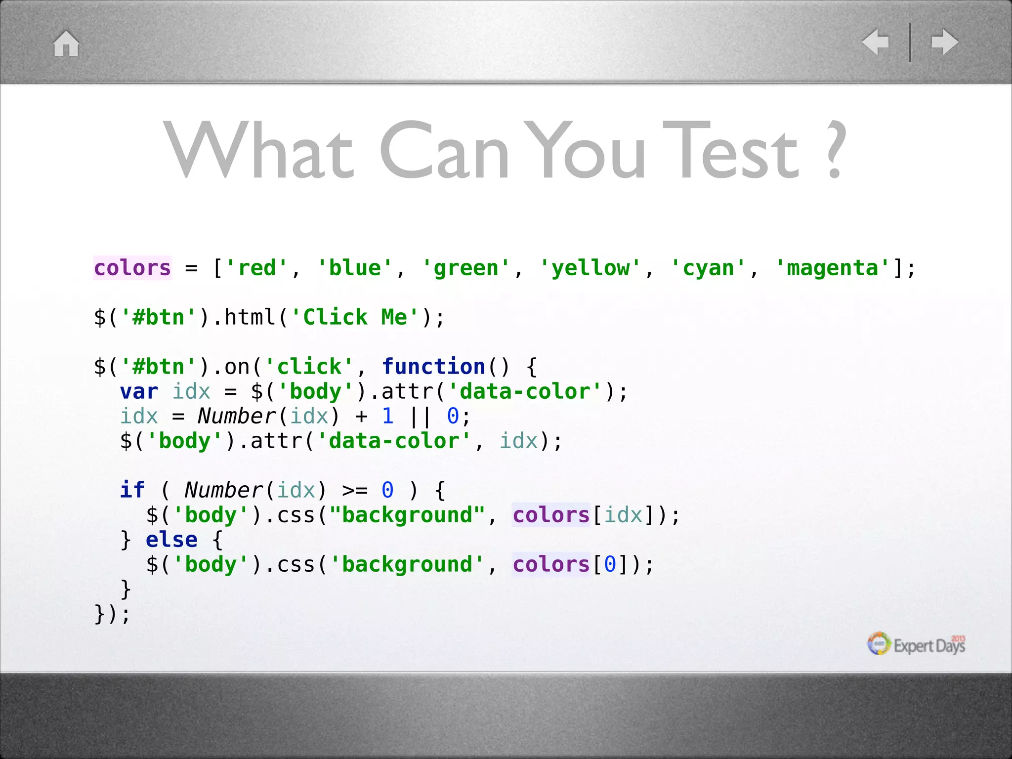 What Can You Test ? colors = ['red', 'blue', 'green', 'yellow', 'cyan', 'magenta'];    $('#btn').html('Click Me');      $('#btn').on('click', function() {  var idx = $('body').attr('data-color');  idx = Number(idx) + 1 || 0;  $('body').attr('data-color', idx);  if ( Number(idx) >= 0 ) {  $('body').css("background", colors[idx]);  } else {  $('body').css('background', colors[0]);  }  }); 