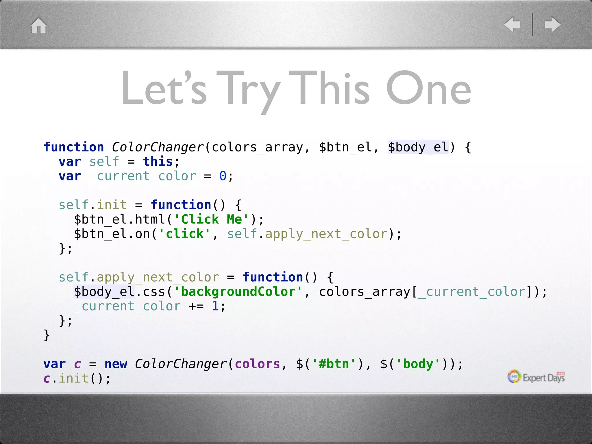 Let’s Try This One function ColorChanger(colors_array, $btn_el, $body_el) {  var self = this;  var _current_color = 0;    self.init = function() {  $btn_el.html('Click Me');  $btn_el.on('click', self.apply_next_color);  };      }  self.apply_next_color = function() {  $body_el.css('backgroundColor', colors_array[_current_color]);  _current_color += 1;  };  var c = new ColorChanger(colors, $('#btn'), $('body'));  c.init(); 