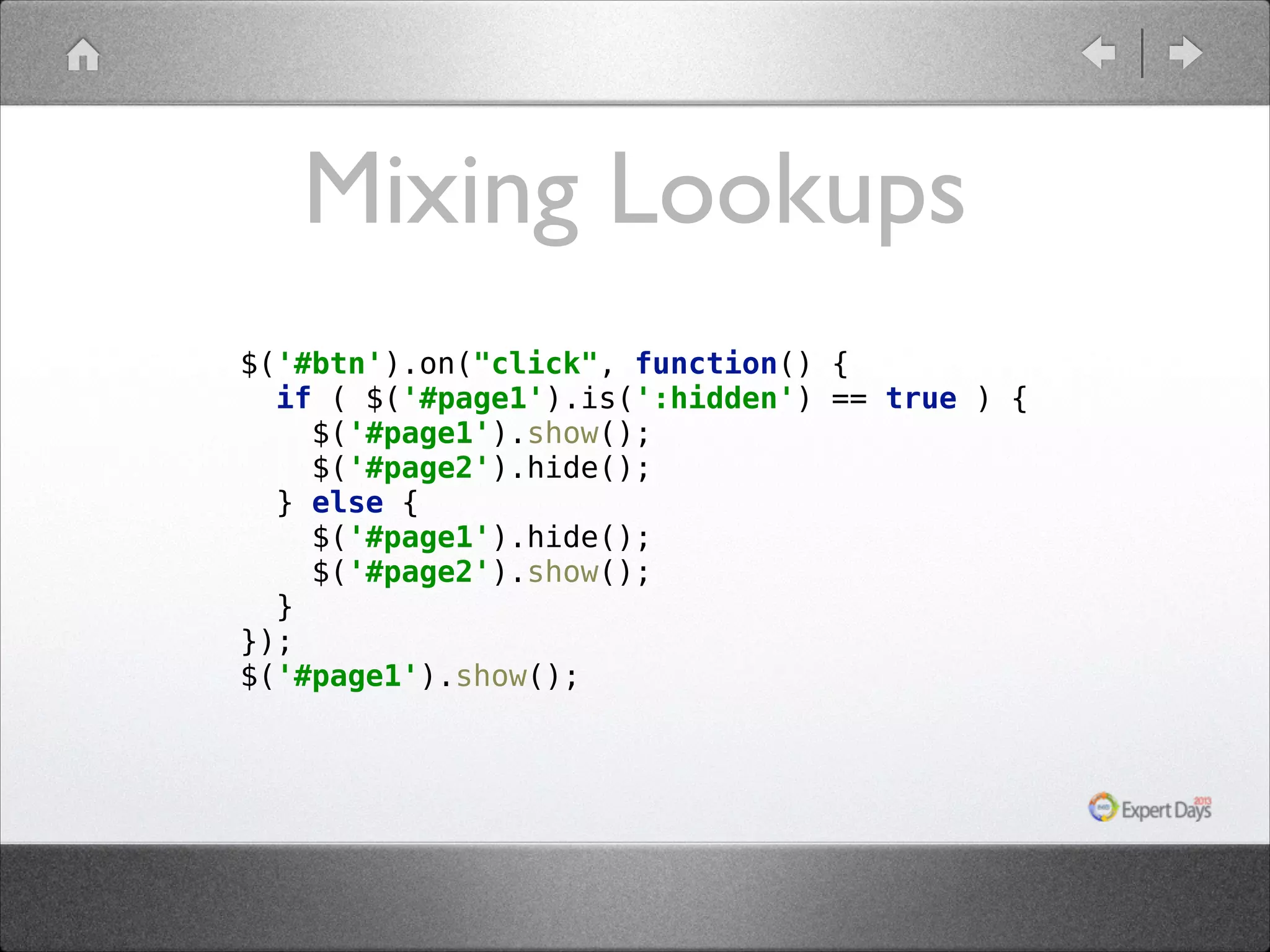 Mixing Lookups $('#btn').on("click", function() {  if ( $('#page1').is(':hidden') == true ) {  $('#page1').show();  $('#page2').hide();  } else {  $('#page1').hide();  $('#page2').show();  }  });  $('#page1').show(); 