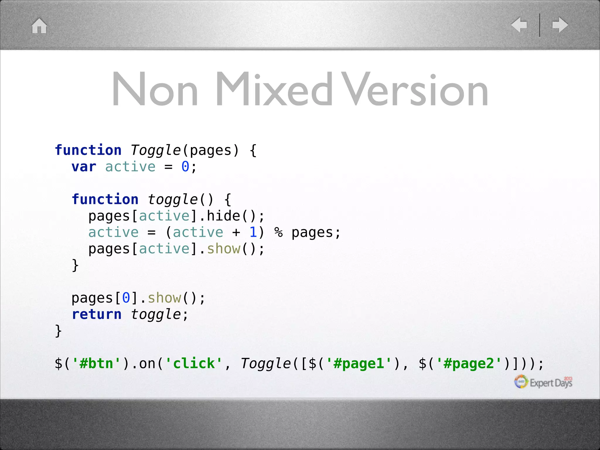 Non Mixed Version function Toggle(pages) {  var active = 0;    function toggle() {  pages[active].hide();  active = (active + 1) % pages;  pages[active].show();  }    pages[0].show();  return toggle;    }  $('#btn').on('click', Toggle([$('#page1'), $('#page2')]));  