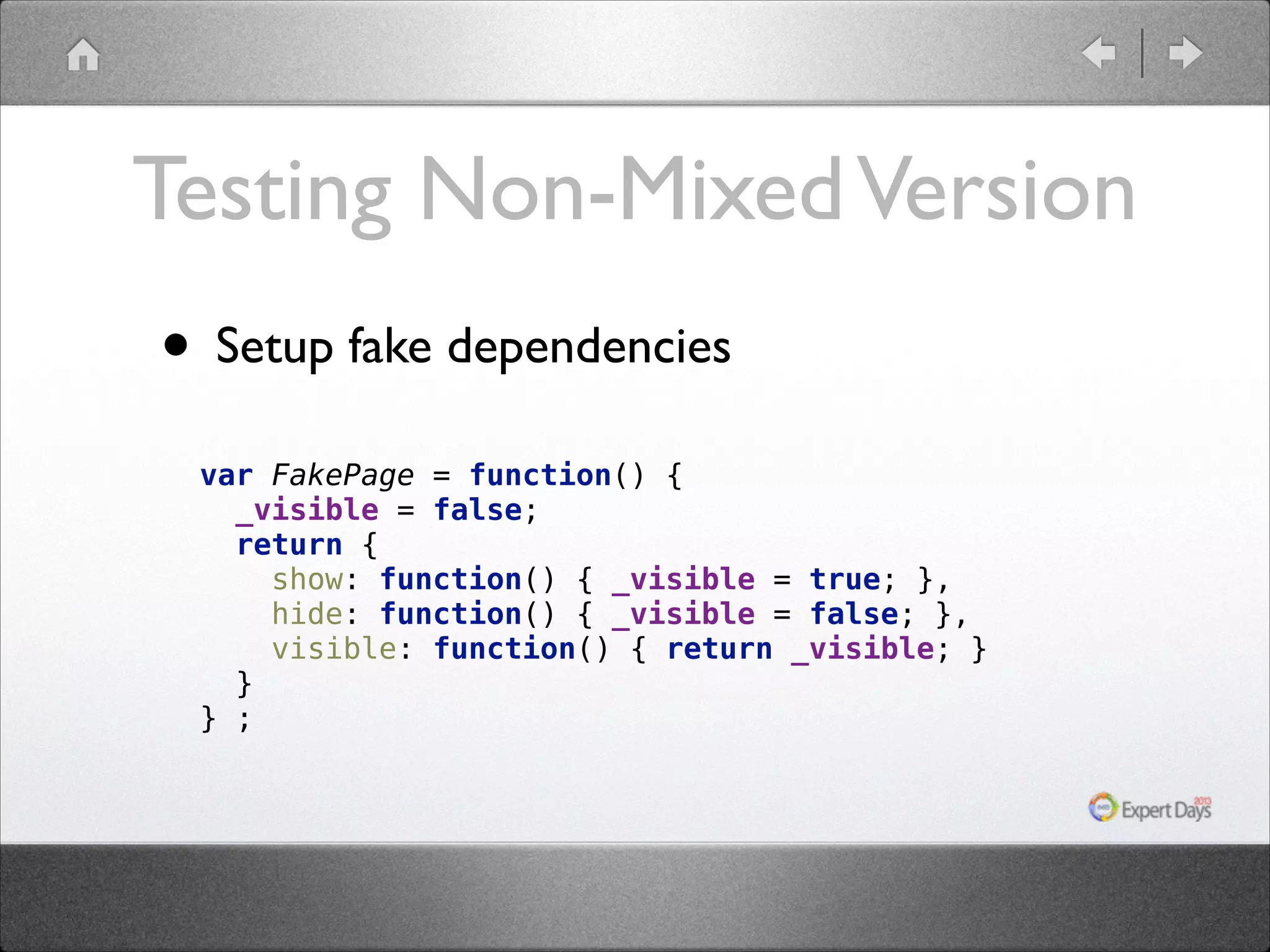 Testing Non-Mixed Version • Setup fake dependencies var FakePage = function() {  _visible = false;  return {  show: function() { _visible = true; },  hide: function() { _visible = false; },  visible: function() { return _visible; }  }  } ;  