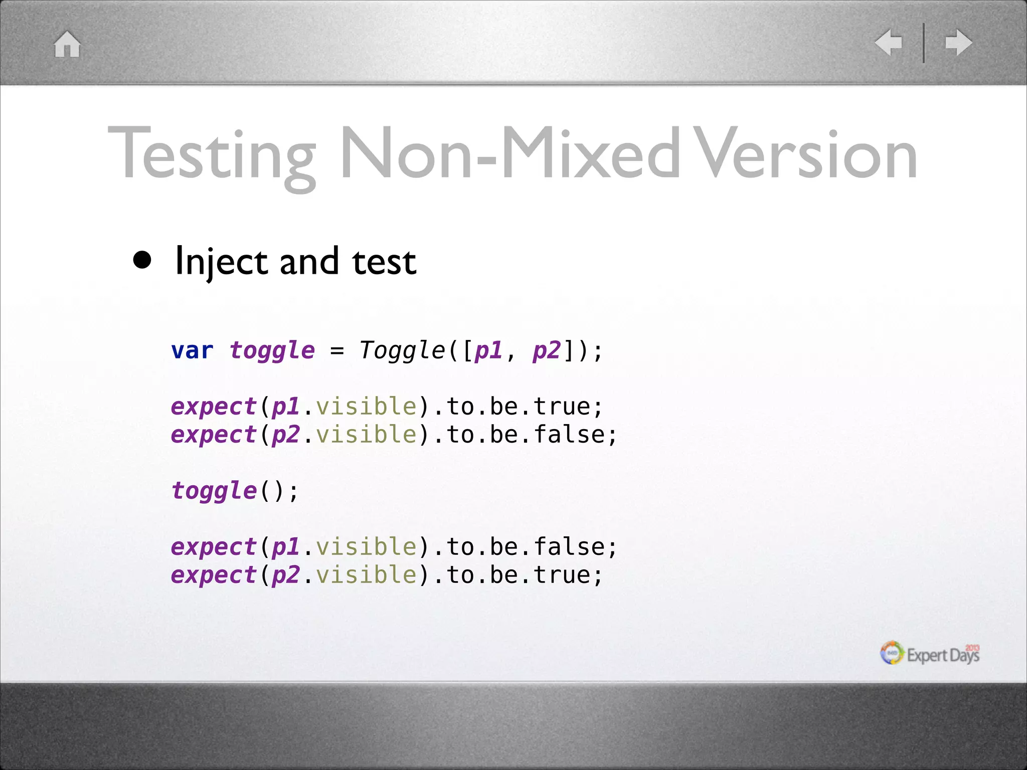 Testing Non-Mixed Version • Inject and test var toggle = Toggle([p1, p2]);    expect(p1.visible).to.be.true;  expect(p2.visible).to.be.false;     toggle();  expect(p1.visible).to.be.false;  expect(p2.visible).to.be.true; 