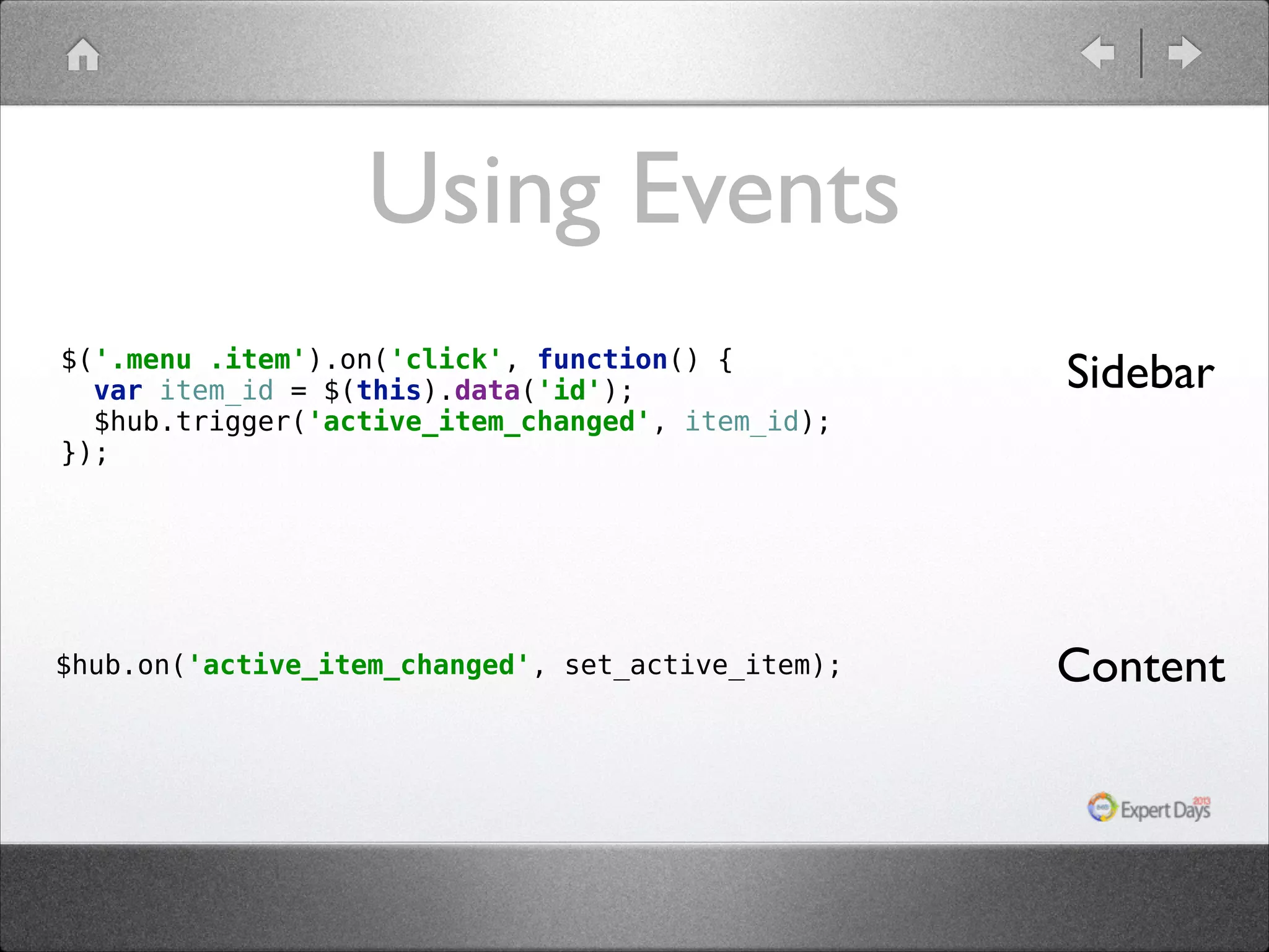 Using Events $('.menu .item').on('click', function() {  var item_id = $(this).data('id');  $hub.trigger('active_item_changed', item_id);  }); Sidebar $hub.on('active_item_changed', set_active_item); Content 