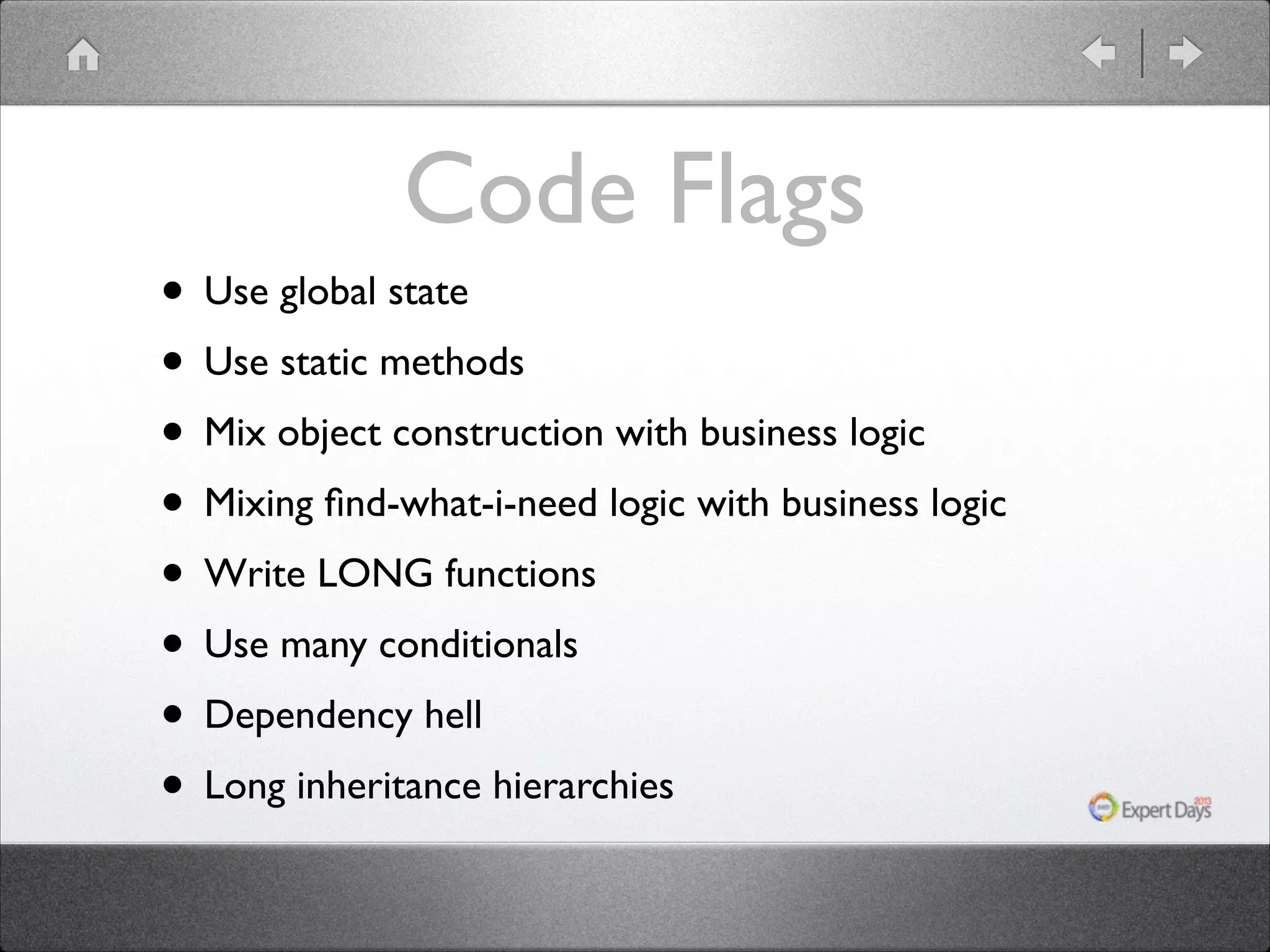 Code Flags • Use global state • Use static methods • Mix object construction with business logic • Mixing ﬁnd-what-i-need logic with business logic • Write LONG functions • Use many conditionals • Dependency hell • Long inheritance hierarchies 