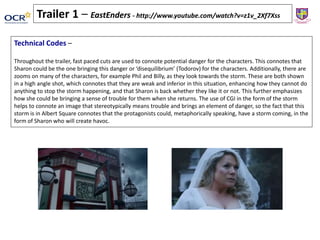 Technical Codes –
Throughout the trailer, fast paced cuts are used to connote potential danger for the characters. This connotes that
Sharon could be the one bringing this danger or ‘disequilibrium’ (Todorov) for the characters. Additionally, there are
zooms on many of the characters, for example Phil and Billy, as they look towards the storm. These are both shown
in a high angle shot, which connotes that they are weak and inferior in this situation, enhancing how they cannot do
anything to stop the storm happening, and that Sharon is back whether they like it or not. This further emphasizes
how she could be bringing a sense of trouble for them when she returns. The use of CGI in the form of the storm
helps to connote an image that stereotypically means trouble and brings an element of danger, so the fact that this
storm is in Albert Square connotes that the protagonists could, metaphorically speaking, have a storm coming, in the
form of Sharon who will create havoc.
Trailer 1 – EastEnders - http://www.youtube.com/watch?v=z1v_2Xf7Xss
 