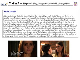 Technical Codes
At the beginning of the trailer from Hollyoaks, there is an oblique angle shot of Sienna and Darren as he
takes her hand. This stereotypically connotes affection between the two characters, before we see an eye-
line match, where the camera cuts to Sienna as Darren is looking at and talking about her. This is a contrast
with what the next shot denotes, which is Tom trying to create a hole in a brick wall, conveying that he is
being held captive, suggesting that it is Sienna’s fault. The non-diegetic voiceover continues as the scene
fades to black, before fading into Tom trying to break through the brick wall where he is confined. The use of
the eye-line match followed by the fade to Tom connotes that Sienna is hiding something from Darren that
the audience knows about. Also, near the end, there are fast paced cuts as Nancy confronts Sienna, calling
her a “liar” as Sienna denies what Nancy is saying. The fast paced cuts help to connote the tension between
the two characters, indicating that they have not always got along. However, Sienna is conveying qualities of
a stereotypical victim, whilst Nancy’s accusations of her being a “liar” contradict with this.
Trailer 2 – Hollyoaks - http://www.youtube.com/watch?v=Vbr4pEzZOTo
 