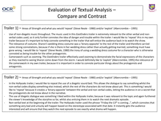 Evaluation of Textual Analysis –
Compare and Contrast
Trailer 1) – Areas of Strength and what you would ‘repeat’ (Steve Neale - 1980) and/or ‘exploit’ (Abercrombie – 1995)
- Use of non-diegetic music throughout. The music used in this EastEnders trailer is extremely relevant to the other verbal and non-
verbal codes used, so it only further connotes the idea of danger and trouble within the trailer. I would like to ‘repeat’ this in my own
trailer because it’s important to help connote something in the trailer that will entice the audience back in to watch the show.
- The relevance of costume. Sharon’s wedding dress costume was a ‘binary opposite’ to the rest of the trailer and therefore carried
some strong connotations, because if she is there in her wedding dress rather than actually getting married, something must have
gone wrong. I would like to ‘repeat’ (Steve Neale, 1980) the irony of using a wedding dress costume for a character who is otherwise
connoted as being trouble for the other protagonists.
- Camerawork such as zooming. The EastEnders trailer effectively used zooming to demonstrate the facial expressions of the characters
as they reacted to seeing Sharon come down from the storm. I would definitely like to ‘exploit’ (Abercrombie, 1995) the relevance of
the camerawork in my own trailer, because it is important in order to connote particular things about the protagonists and
antagonists.
Trailer 2) – Areas of Strength and what you would ‘repeat’ (Steve Neale - 1980) and/or ‘exploit’ (Abercrombie – 1995)
- In the Hollyoaks trailer, I would like to repeat the use of a diegetic sound bed. This allows the dialogue to say something whilst the
non-verbal codes display something else instead, which the rest of the characters do not know about yet. This is something I would
like to ‘repeat’ because it creates a ‘binary opposite’ between the verbal and non-verbal codes, letting the audience in on a secret that
the protagonists do not know about in the narrative.
- The use of diegetic dialogue was something I liked within the Hollyoaks trailer, because it was relevant to the topic and again furthered
the viewer’s knowledge of the storyline so far, whilst also enticing them in to watch the next dramatic episode.
- Non-verbal text at the beginning of the trailer. The Hollyoaks trailer used the phrase “Friday the 13th is coming…”, which connotes that
something very bad and unlucky will happen based on the stereotype associated with that date. It instantly gets the audience
interested and will ensure that they watch the next episode to see exactly what drama will happen.
 