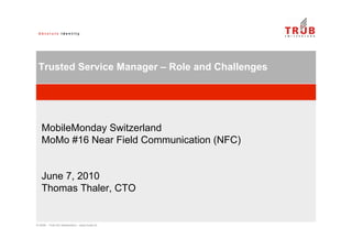 © 2009 – Trüb AG Switzerland – www.trueb.ch
Trusted Service Manager – Role and Challenges
MobileMonday Switzerland
MoMo #16 Near Field Communication (NFC)
June 7, 2010
Thomas Thaler, CTO
 