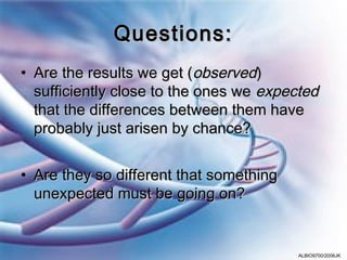 Questions:
• Are the results we get (observed)
  sufficiently close to the ones we expected
  that the differences between them have
  probably just arisen by chance?


• Are they so different that something
  unexpected must be going on?


                                         ALBIO9700/2006JK
 