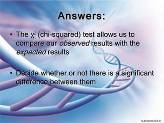 Answers:
• The χ2 (chi-squared) test allows us to
  compare our observed results with the
  expected results

• Decide whether or not there is a significant
  difference between them




                                           ALBIO9700/2006JK
 
