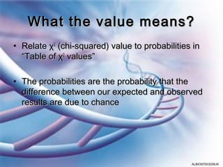 What the value means?
• Relate χ2 (chi-squared) value to probabilities in
  “Table of χ2 values”

• The probabilities are the probability that the
  difference between our expected and observed
  results are due to chance




                                                ALBIO9700/2006JK
 