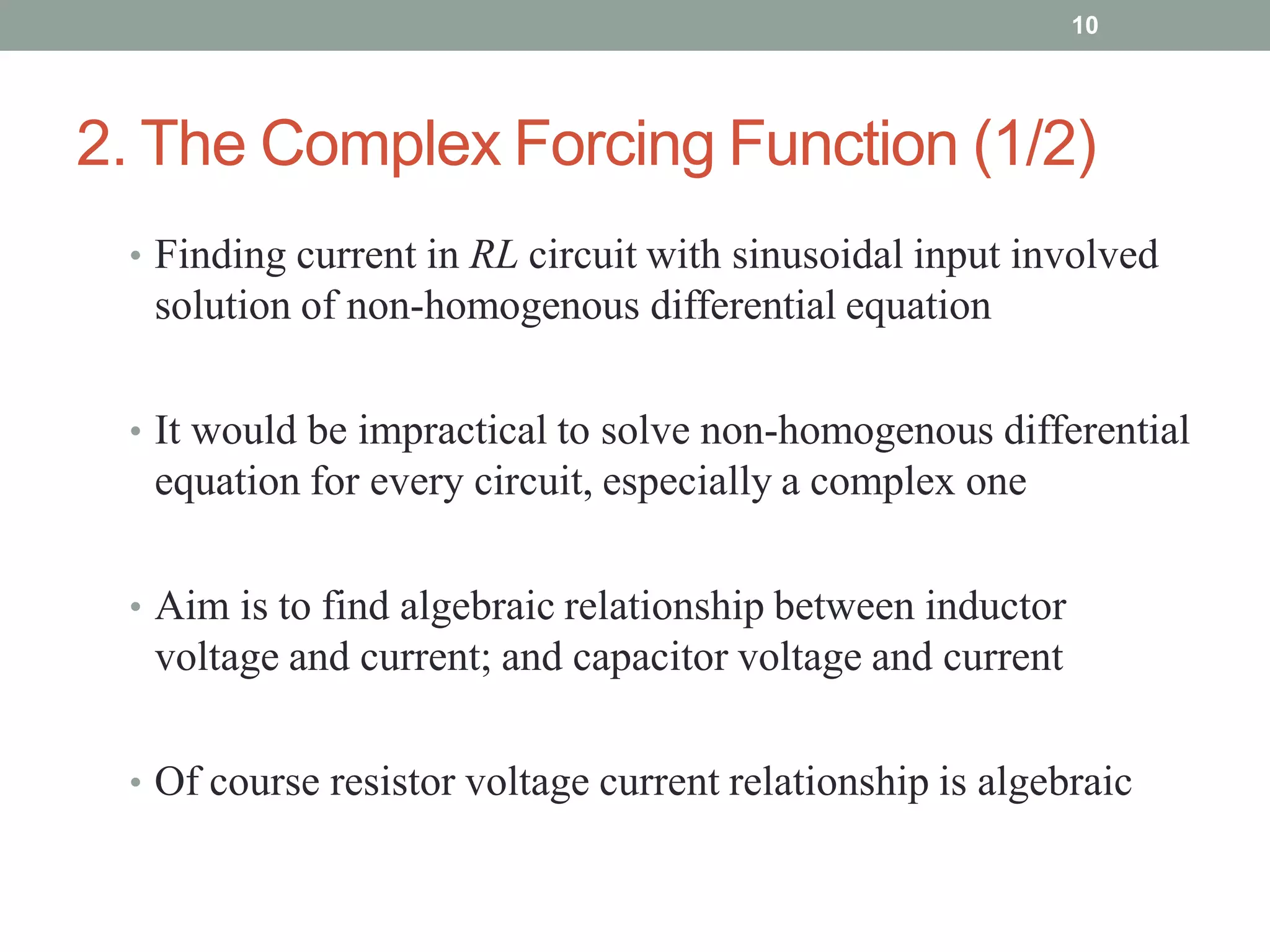 2. The Complex Forcing Function (1/2)
• Finding current in RL circuit with sinusoidal input involved
solution of non-homogenous differential equation
• It would be impractical to solve non-homogenous differential
equation for every circuit, especially a complex one
• Aim is to find algebraic relationship between inductor
voltage and current; and capacitor voltage and current
• Of course resistor voltage current relationship is algebraic
10
 