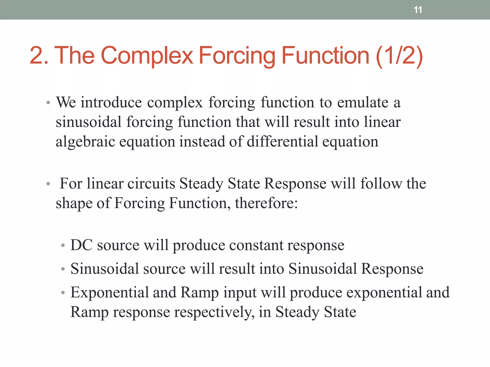 2. The Complex Forcing Function (1/2)
• We introduce complex forcing function to emulate a
sinusoidal forcing function that will result into linear
algebraic equation instead of differential equation
• For linear circuits Steady State Response will follow the
shape of Forcing Function, therefore:
• DC source will produce constant response
• Sinusoidal source will result into Sinusoidal Response
• Exponential and Ramp input will produce exponential and
Ramp response respectively, in Steady State
11
 