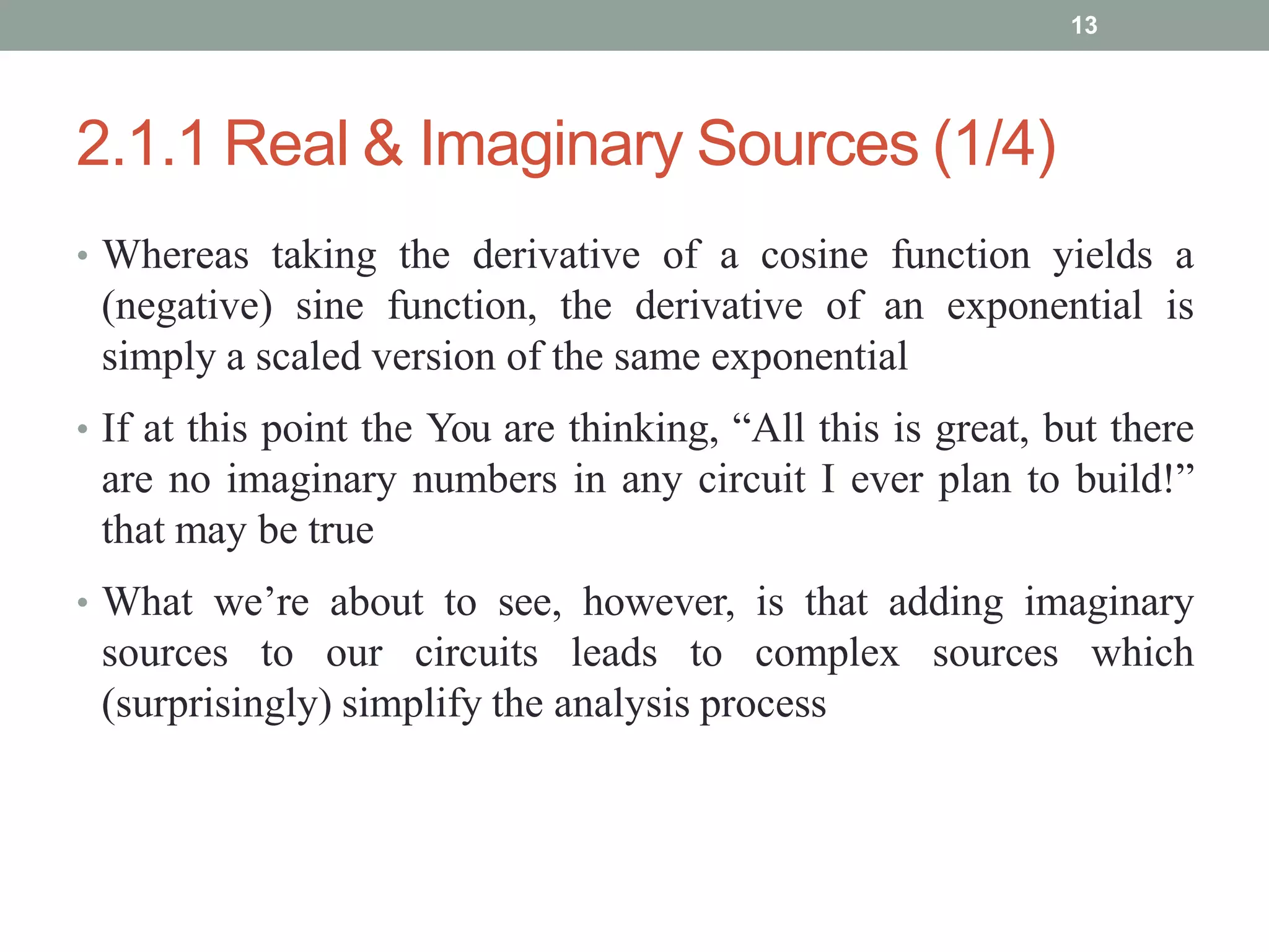 2.1.1 Real & Imaginary Sources (1/4)
• Whereas taking the derivative of a cosine function yields a
(negative) sine function, the derivative of an exponential is
simply a scaled version of the same exponential
• If at this point the You are thinking, “All this is great, but there
are no imaginary numbers in any circuit I ever plan to build!”
that may be true
• What we’re about to see, however, is that adding imaginary
sources to our circuits leads to complex sources which
(surprisingly) simplify the analysis process
13
 