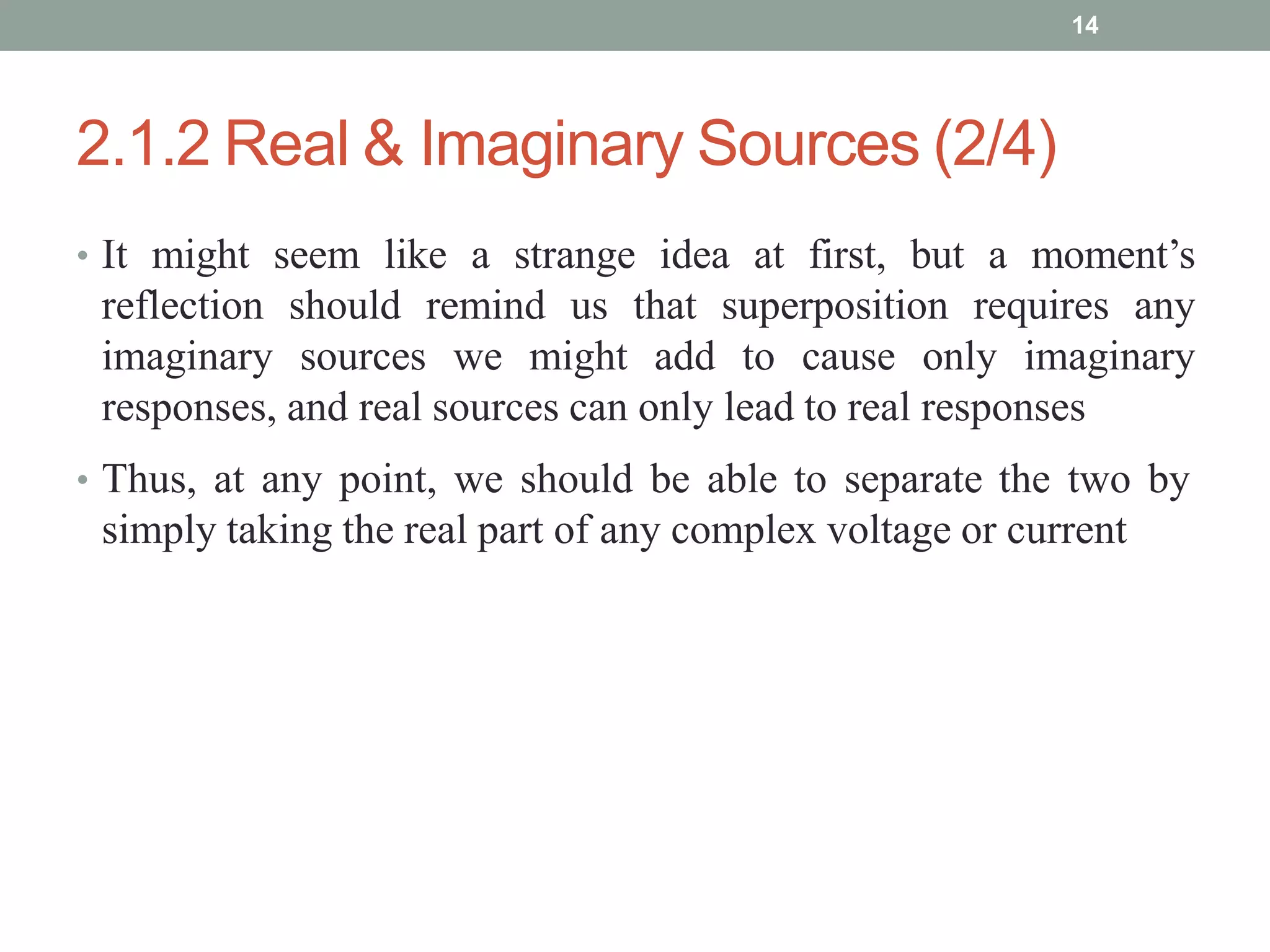 2.1.2 Real & Imaginary Sources (2/4)
• It might seem like a strange idea at first, but a moment’s
reflection should remind us that superposition requires any
imaginary sources we might add to cause only imaginary
responses, and real sources can only lead to real responses
• Thus, at any point, we should be able to separate the two by
simply taking the real part of any complex voltage or current
14
 