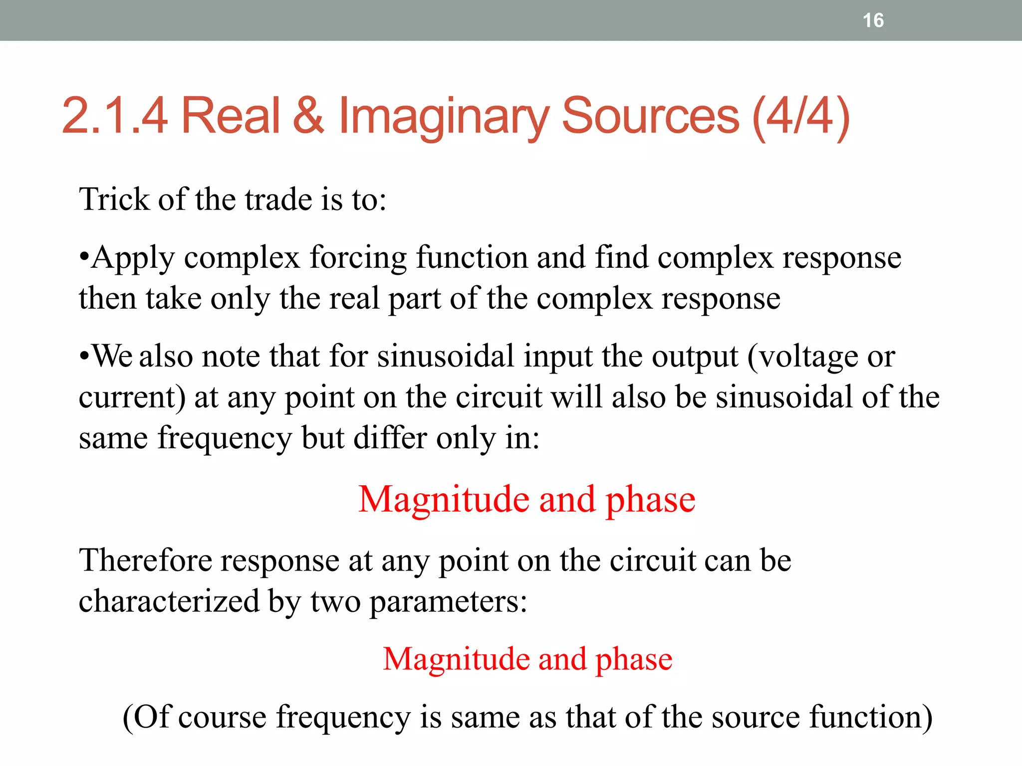 2.1.4 Real & Imaginary Sources (4/4)
16
Trick of the trade is to:
•Apply complex forcing function and find complex response
then take only the real part of the complex response
•We also note that for sinusoidal input the output (voltage or
current) at any point on the circuit will also be sinusoidal of the
same frequency but differ only in:
Magnitude and phase
Therefore response at any point on the circuit can be
characterized by two parameters:
Magnitude and phase
(Of course frequency is same as that of the source function)
 