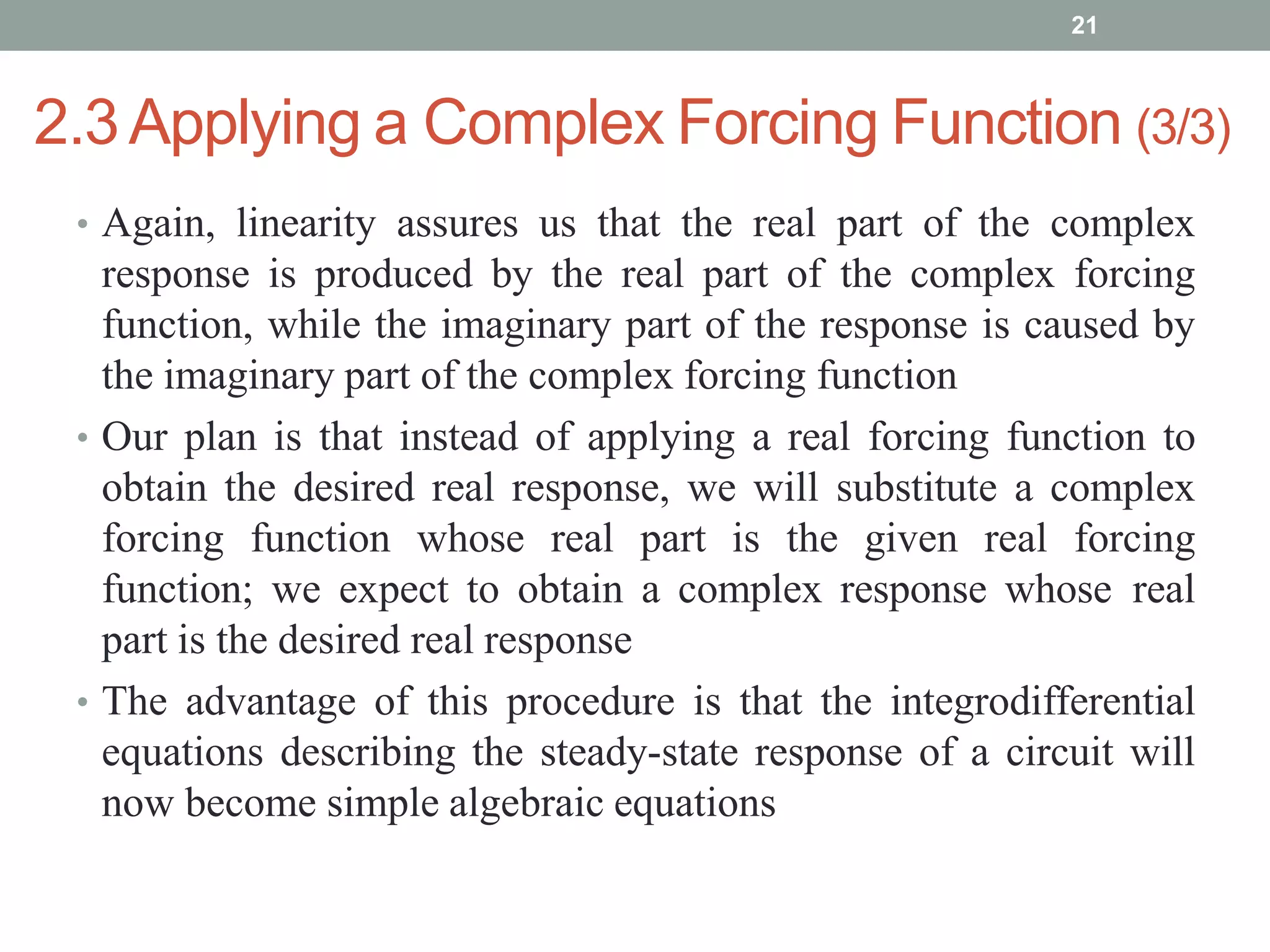 2.3Applying a Complex Forcing Function (3/3)
• Again, linearity assures us that the real part of the complex
response is produced by the real part of the complex forcing
function, while the imaginary part of the response is caused by
the imaginary part of the complex forcing function
• Our plan is that instead of applying a real forcing function to
obtain the desired real response, we will substitute a complex
forcing function whose real part is the given real forcing
function; we expect to obtain a complex response whose real
part is the desired real response
• The advantage of this procedure is that the integrodifferential
equations describing the steady-state response of a circuit will
now become simple algebraic equations
21
 