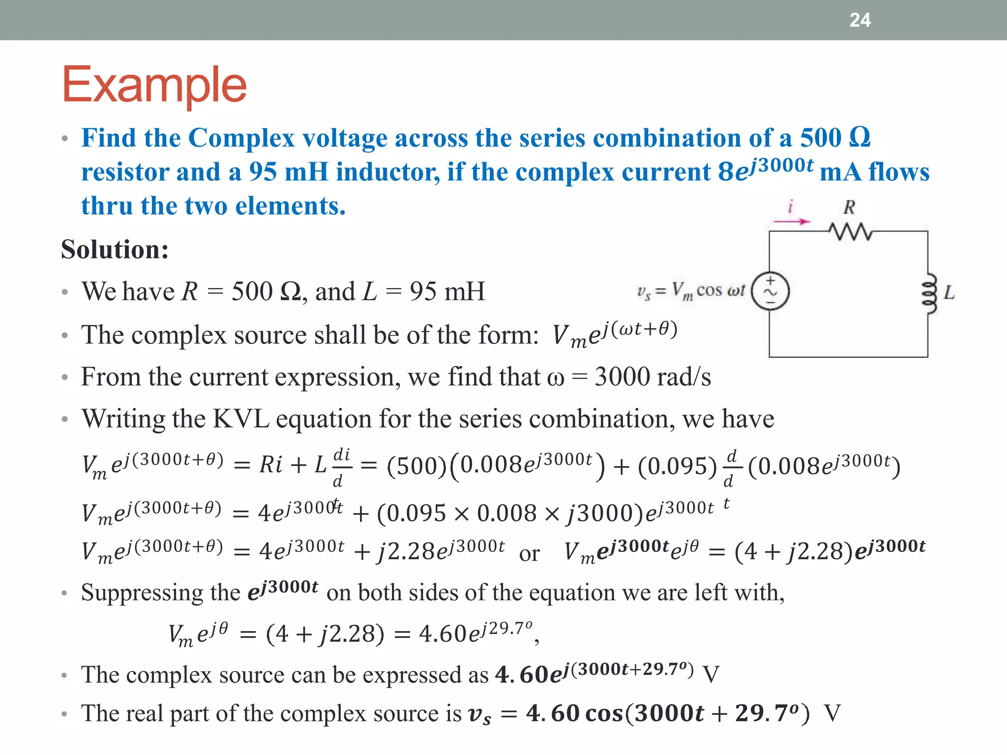 Example
24
• Find the Complex voltage across the series combination of a 500 Ω
resistor and a 95 mH inductor, if the complex current 𝟖𝒆𝒋𝟑𝟎𝟎𝟎𝒕 mA flows
thru the two elements.
Solution:
• We have R = 500 Ω, and L = 95 mH
• The complex source shall be of the form: 𝑉𝑚𝑒𝑗(𝜔𝑡+𝜃)
• From the current expression, we find that ω = 3000 rad/s
• Writing the KVL equation for the series combination, we have
𝑚 𝑑
𝑡
𝑉 𝑒𝑗(3000𝑡+𝜃) = 𝑅𝑖 + 𝐿 𝑑𝑖
= 0.008𝑒𝑗3000𝑡
𝑑
𝑡
500 + (0.095) 𝑑
(0.008𝑒𝑗3000𝑡)
𝑉𝑚𝑒𝑗(3000𝑡+𝜃) = 4𝑒𝑗3000𝑡 + (0.095 × 0.008 × 𝑗3000)𝑒𝑗3000𝑡
or
𝑉𝑚𝑒𝑗(3000𝑡+𝜃) = 4𝑒𝑗3000𝑡 + 𝑗2.28𝑒𝑗3000𝑡 𝑉𝑚𝒆𝒋𝟑𝟎𝟎𝟎𝒕𝑒𝑗𝜃 = (4 + 𝑗2.28)𝒆𝒋𝟑𝟎𝟎𝟎𝒕
• Suppressing the 𝒆𝒋𝟑𝟎𝟎𝟎𝒕 on both sides of the equation we are left with,
𝑚
𝑉 𝑒𝑗𝜃 = 4 + 𝑗2.28 = 4.60𝑒𝑗29.7𝑜
,
• The complex source can be expressed as 𝟒. 𝟔𝟎𝒆𝒋(𝟑𝟎𝟎𝟎𝒕+𝟐𝟗.𝟕𝒐) V
• The real part of the complex source is 𝒗𝒔 = 𝟒. 𝟔𝟎 𝐜𝐨𝐬 𝟑𝟎𝟎𝟎𝒕 + 𝟐𝟗. 𝟕𝒐 V
 