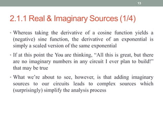 2.1.1 Real & Imaginary Sources (1/4)
• Whereas taking the derivative of a cosine function yields a
(negative) sine function, the derivative of an exponential is
simply a scaled version of the same exponential
• If at this point the You are thinking, “All this is great, but there
are no imaginary numbers in any circuit I ever plan to build!”
that may be true
• What we’re about to see, however, is that adding imaginary
sources to our circuits leads to complex sources which
(surprisingly) simplify the analysis process
13
 