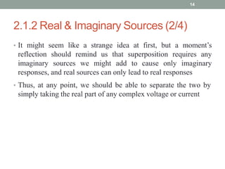 2.1.2 Real & Imaginary Sources (2/4)
• It might seem like a strange idea at first, but a moment’s
reflection should remind us that superposition requires any
imaginary sources we might add to cause only imaginary
responses, and real sources can only lead to real responses
• Thus, at any point, we should be able to separate the two by
simply taking the real part of any complex voltage or current
14
 