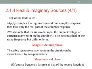 2.1.4 Real & Imaginary Sources (4/4)
16
Trick of the trade is to:
•Apply complex forcing function and find complex response
then take only the real part of the complex response
•We also note that for sinusoidal input the output (voltage or
current) at any point on the circuit will also be sinusoidal of the
same frequency but differ only in:
Magnitude and phase
Therefore response at any point on the circuit can be
characterized by two parameters:
Magnitude and phase
(Of course frequency is same as that of the source function)
 