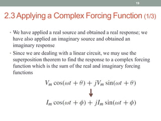 2.3Applying a Complex Forcing Function (1/3)
• We have applied a real source and obtained a real response; we
have also applied an imaginary source and obtained an
imaginary response
• Since we are dealing with a linear circuit, we may use the
superposition theorem to find the response to a complex forcing
function which is the sum of the real and imaginary forcing
functions
19
 