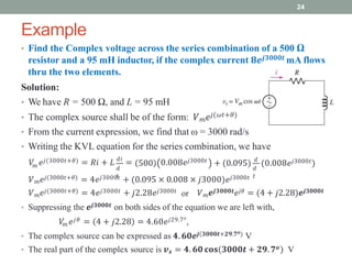 Example
24
• Find the Complex voltage across the series combination of a 500 Ω
resistor and a 95 mH inductor, if the complex current 𝟖𝒆𝒋𝟑𝟎𝟎𝟎𝒕 mA flows
thru the two elements.
Solution:
• We have R = 500 Ω, and L = 95 mH
• The complex source shall be of the form: 𝑉𝑚𝑒𝑗(𝜔𝑡+𝜃)
• From the current expression, we find that ω = 3000 rad/s
• Writing the KVL equation for the series combination, we have
𝑚 𝑑
𝑡
𝑉 𝑒𝑗(3000𝑡+𝜃) = 𝑅𝑖 + 𝐿 𝑑𝑖
= 0.008𝑒𝑗3000𝑡
𝑑
𝑡
500 + (0.095) 𝑑
(0.008𝑒𝑗3000𝑡)
𝑉𝑚𝑒𝑗(3000𝑡+𝜃) = 4𝑒𝑗3000𝑡 + (0.095 × 0.008 × 𝑗3000)𝑒𝑗3000𝑡
or
𝑉𝑚𝑒𝑗(3000𝑡+𝜃) = 4𝑒𝑗3000𝑡 + 𝑗2.28𝑒𝑗3000𝑡 𝑉𝑚𝒆𝒋𝟑𝟎𝟎𝟎𝒕𝑒𝑗𝜃 = (4 + 𝑗2.28)𝒆𝒋𝟑𝟎𝟎𝟎𝒕
• Suppressing the 𝒆𝒋𝟑𝟎𝟎𝟎𝒕 on both sides of the equation we are left with,
𝑚
𝑉 𝑒𝑗𝜃 = 4 + 𝑗2.28 = 4.60𝑒𝑗29.7𝑜
,
• The complex source can be expressed as 𝟒. 𝟔𝟎𝒆𝒋(𝟑𝟎𝟎𝟎𝒕+𝟐𝟗.𝟕𝒐) V
• The real part of the complex source is 𝒗𝒔 = 𝟒. 𝟔𝟎 𝐜𝐨𝐬 𝟑𝟎𝟎𝟎𝒕 + 𝟐𝟗. 𝟕𝒐 V
 
