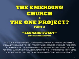 THE EMERGING
CHURCH  
& 
THE ONE PROJECT? 
PART 3 
 
“LEONARD SWEET” 
PART 2 ON LEONARD SWEET 
 
 
MY	
  STUDY	
  INTO	
  THE	
  EMERGING	
  CHURCH	
  STARTED	
  WHEN	
  A	
  PASTOR	
  BACK	
  EAST	
  ASKED	
  IF	
  I	
  
KNEW	
  ANYTHING	
  ABOUT	
  “THE	
  ONE	
  PROJECT”.	
  WHEN	
  I	
  BEGAN	
  TO	
  STUDY	
  INTO	
  THE	
  HISTORY	
  
OF	
  THE	
  PROJECT	
  AND	
  THOSE	
  WHO	
  STARTED	
  THE	
  MOVEMENT,	
  I	
  WAS	
  LEAD	
  TO	
  ENQUIRE	
  
ABOUT	
  THE	
  EMERGING	
  CHURCH	
  AND	
  ITS	
  TEACHINGS	
  AND	
  HISTORY.	
  I	
  FOUND	
  THAT	
  IT	
  DEALS	
  
WITH	
  MUCH	
  MORE	
  THAN	
  JUST	
  “SPIRITUAL	
  FORMATION”	
  AND	
  “CENTERING	
  PRAYER.”	
  	
  	
  	
  
1
 