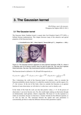 3. The Gaussian kernel
Of all things, man is the measure.
Protagoras the Sophist (480-411 B.C.)
3.1 The Gaussian kernel
The Gaussian (better Gaußian) kernel is named after Carl Friedrich Gauß (1777-1855), a
brilliant German mathematician. This chapter discusses many of the attractive and special
properties of the Gaussian kernel.
<< FrontEndVision`FEV`; Show@Import@"Gauss10DM.gif"D, ImageSize -> 280D;
Figure 3.1 The Gaussian kernel is apparent on every German banknote of DM 10,- where it
is depicted next to its famous inventor when he was 55 years old. The new Euro replaces
these banknotes. See also: http://scienceworld.wolfram.com/biography/Gauss.html.
The Gaussian kernel is defined in 1-D, 2D and N-D respectively as
G1 D Hx; sL = 1
ÅÅÅÅÅÅÅÅÅÅÅÅÅÅÅÅÅÅè!!!!!!!
2 p s
e- x2
ÅÅÅÅÅÅÅÅÅÅÅÅÅ2 s2
, G2 DHx, y; sL = 1
ÅÅÅÅÅÅÅÅÅÅÅÅÅÅ2 ps2 e-
x2 +y2
ÅÅÅÅÅÅÅÅÅÅÅÅÅÅÅÅÅÅ2 s2
, GND Hx”; sL = 1
ÅÅÅÅÅÅÅÅÅÅÅÅÅÅÅÅÅÅÅÅÅÅÅÅÅ
I
è!!!!!!!
2 p sM
N e- »x”÷ »2
ÅÅÅÅÅÅÅÅÅÅÅÅÅ2 s2
The s determines the width of the Gaussian kernel. In statistics, when we consider the
Gaussian probability density function it is called the standard deviation, and the square of it,
s2 , the variance. In the rest of this book, when we consider the Gaussian as an aperture
function of some observation, we will refer to s as the inner scale or shortly scale.
In the whole of this book the scale can only take positive values, s > 0. In the process of
observation s can never become zero. For, this would imply making an observation through
an infinitesimally small aperture, which is impossible. The factor of 2 in the exponent is a
matter of convention, because we then have a 'cleaner' formula for the diffusion equation, as
we will see later on. The semicolon between the spatial and scale parameters is
conventionally put there to make the difference between these parameters explicit.
3. The Gaussian kernel 37
 