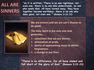 “There is no difference, for all have sinned and
fall short of the glory of God.” (Romans 3:22-23)
“As it is written: ‘There is no one righteous, not
even one; there is no one who understands, no one
who seeks God. All have turned away, they have
together become worthless; there is no one who
does good, not even one.’” (Romans 3:10-12)
We are sinners and we are can’t choose to
do good.
The Holy Spirit is the only one that
generates…
1. conviction that we are sinners.
2. elimination of pride.
3. desire of approaching Jesus to obtain
forgiveness.
4. a change in our lives.
ALL ARE
SINNERS
 