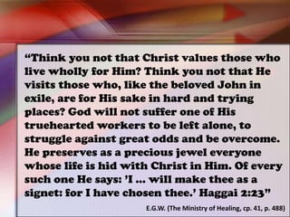 “Think you not that Christ values those who
live wholly for Him? Think you not that He
visits those who, like the beloved John in
exile, are for His sake in hard and trying
places? God will not suffer one of His
truehearted workers to be left alone, to
struggle against great odds and be overcome.
He preserves as a precious jewel everyone
whose life is hid with Christ in Him. Of every
such one He says: ’I ... will make thee as a
signet: for I have chosen thee.’ Haggai 2:23”
E.G.W. (The Ministry of Healing, cp. 41, p. 488)
 