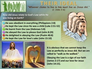 How did Jesus relate to God’s Law while He
was living on Earth?
He was obedient in everything (Philippians 2:8)
He kept the Law since He was a child (Luke 2:51-52)
He learnt from the Law (Hebrews 5:8)
He obeyed the Law to please God (John 8:29)
He delighted in obeying the Law (Psalm 40:8)
He kept the Law for love’s sake (John 15:10)
It is obvious that we cannot keep the
Law as perfectly as Jesus did. But we are
called to “walk as He walked.”
Obeying the Law is a sign of our faith
(James 2:17) and our love for Jesus
(John 14:15).
 