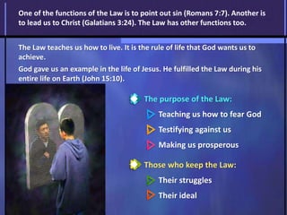 The purpose of the Law:
Teaching us how to fear God
Testifying against us
Making us prosperous
Those who keep the Law:
Their struggles
Their ideal
One of the functions of the Law is to point out sin (Romans 7:7). Another is
to lead us to Christ (Galatians 3:24). The Law has other functions too.
The Law teaches us how to live. It is the rule of life that God wants us to
achieve.
God gave us an example in the life of Jesus. He fulfilled the Law during his
entire life on Earth (John 15:10).
 