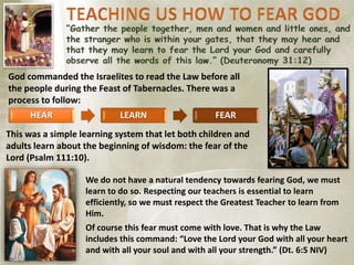 God commanded the Israelites to read the Law before all
the people during the Feast of Tabernacles. There was a
process to follow:
HEAR LEARN FEAR
This was a simple learning system that let both children and
adults learn about the beginning of wisdom: the fear of the
Lord (Psalm 111:10).
We do not have a natural tendency towards fearing God, we must
learn to do so. Respecting our teachers is essential to learn
efficiently, so we must respect the Greatest Teacher to learn from
Him.
Of course this fear must come with love. That is why the Law
includes this command: “Love the Lord your God with all your heart
and with all your soul and with all your strength.” (Dt. 6:5 NIV)
 