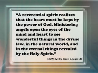 “A reverential spirit realizes
that the heart must be kept by
the power of God. Ministering
angels open the eyes of the
mind and heart to see
wonderful things in the divine
law, in the natural world, and
in the eternal things revealed
by the Holy Spirit.”
E.G.W. (My life today, October 14)
 