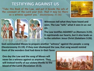 Witnesses tell what they have heard and
seen. The Law "tells" what it sees in us: our
sin.
The Law testifies AGAINST us (Romans 3:23).
It reprimands our hearts, but it also leads us
to the solution: Jesus Christ (Galatians 3:26).
God commanded Moses to prepare another "witness" against the people: a song
(Deuteronomy 31:19). If they ever disobeyed the Law, that song would remind
them of the wonders God had done in their favor.
One day the Law and the song of Moses will
never be a witness against us anymore. They
will instead testify of our victory thanks to the
blood of the Lamb (Revelation 15:3).
 