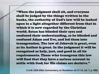 “When the judgment shall sit, and everyone
shall be judged by the things written in the
books, the authority of God’s law will be looked
upon in a light altogether different from that in
which it is now regarded by the Christian
world. Satan has blinded their eyes and
confused their understanding, as he blinded and
confused Adam and Eve, and led them into
transgression. The law of Jehovah is great, even
as its Author is great. In the judgment it will be
recognized as holy, just, and good in all its
requirements. Those who transgress this law
will find that they have a serious account to
settle with God; for His claims are decisive.”
E.G.W. (SDA Bible Commentary, on Revelation 20:12-13, vol. 7, p. 986)
 