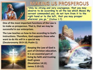 “Only be strong and very courageous, that you may
observe to do according to all the law which Moses My
servant commanded you; do not turn from it to the
right hand or to the left, that you may prosper
wherever you go.” (Joshua 1:7)
One of the most important functions of the Law is
to make us prosperous. That is, that we may be
successful in our enterprises.
The Law teaches us how to live according to God’s
instructions. Therefore, God supports those who
want to do His will in a special way
(Deuteronomy 30:9-10; Psalm 1).
Keeping the Law of God is
part of Christian education.
It is an essential part of
living by faith and trusting
God’s grace
(Revelation 14:12;
James 2:10-12).
 