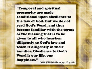 “Temporal and spiritual
prosperity are made
conditional upon obedience to
the law of God. But we do not
read God’s Word, and thus
become familiar with the terms
of the blessing that is to be
given to all who hearken
diligently to God’s law and
teach it diligently in their
families. Obedience to God’s
Word is our life, our
happiness.”
E.G.W. (Child Guidance, cp. 10, p. 80)
 