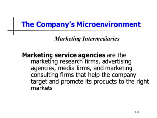 The Company’s Microenvironment
Marketing Intermediaries
Marketing service agencies are the
marketing research firms, advertising
agencies, media firms, and marketing
consulting firms that help the company
target and promote its products to the right
markets
3-13
 