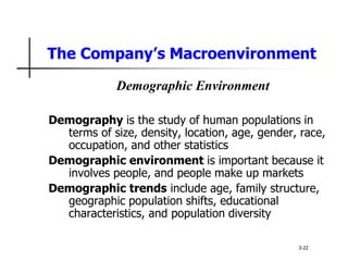 The Company’s Macroenvironment
Demographic Environment
Demography is the study of human populations in
terms of size, density, location, age, gender, race,
occupation, and other statistics
Demographic environment is important because it
involves people, and people make up markets
Demographic trends include age, family structure,
geographic population shifts, educational
characteristics, and population diversity
3-22
 