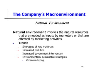 The Company’s Macroenvironment
Natural Environment
Natural environment involves the natural resources
that are needed as inputs by marketers or that are
affected by marketing activities
• Trends
• Shortages of raw materials
• Increased pollution
• Increased government intervention
• Environmentally sustainable strategies
• Green marketing
3-35
 