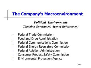 The Company’s Macroenvironment
Political Environment
Changing Government Agency Enforcement
• Federal Trade Commission
• Food and Drug Administration
• Federal Communications Commission
• Federal Energy Regulatory Commission
• Federal Aviation Administration
• Consumer Product Safety Commission
• Environmental Protection Agency
3-40
 