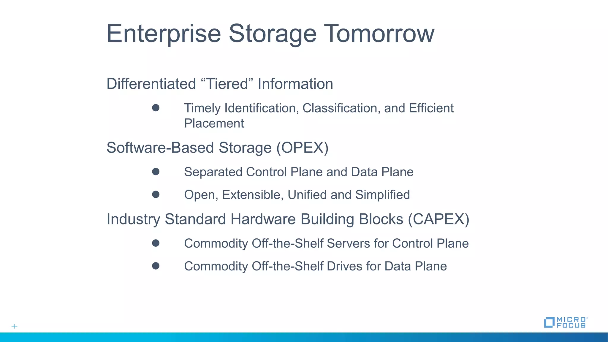 Enterprise Storage Tomorrow
Differentiated “Tiered” Information
 Timely Identification, Classification, and Efficient
Placement
Software-Based Storage (OPEX)
 Separated Control Plane and Data Plane
 Open, Extensible, Unified and Simplified
Industry Standard Hardware Building Blocks (CAPEX)
 Commodity Off-the-Shelf Servers for Control Plane
 Commodity Off-the-Shelf Drives for Data Plane
 