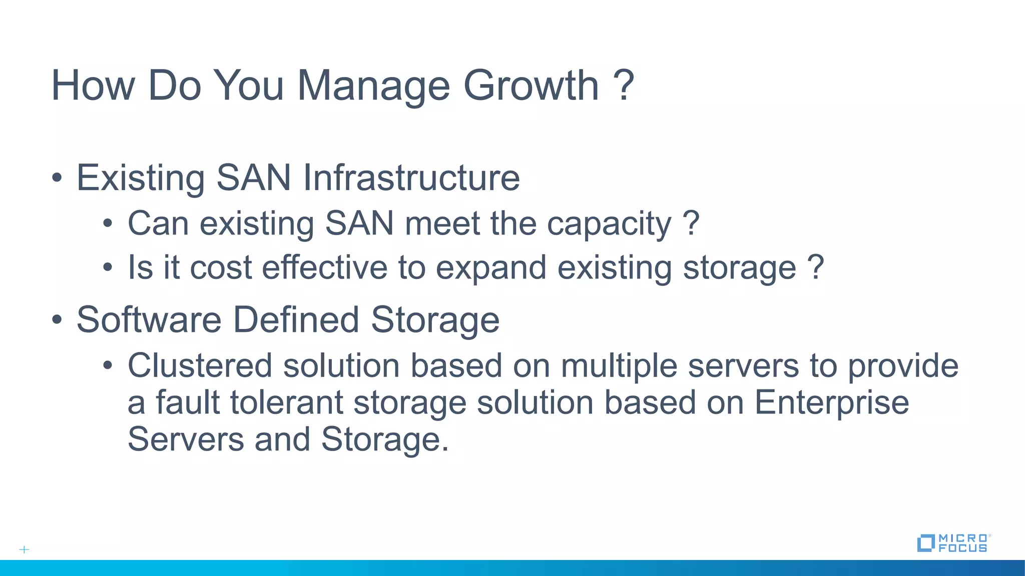 How Do You Manage Growth ?
• Existing SAN Infrastructure
• Can existing SAN meet the capacity ?
• Is it cost effective to expand existing storage ?
• Software Defined Storage
• Clustered solution based on multiple servers to provide
a fault tolerant storage solution based on Enterprise
Servers and Storage.
 