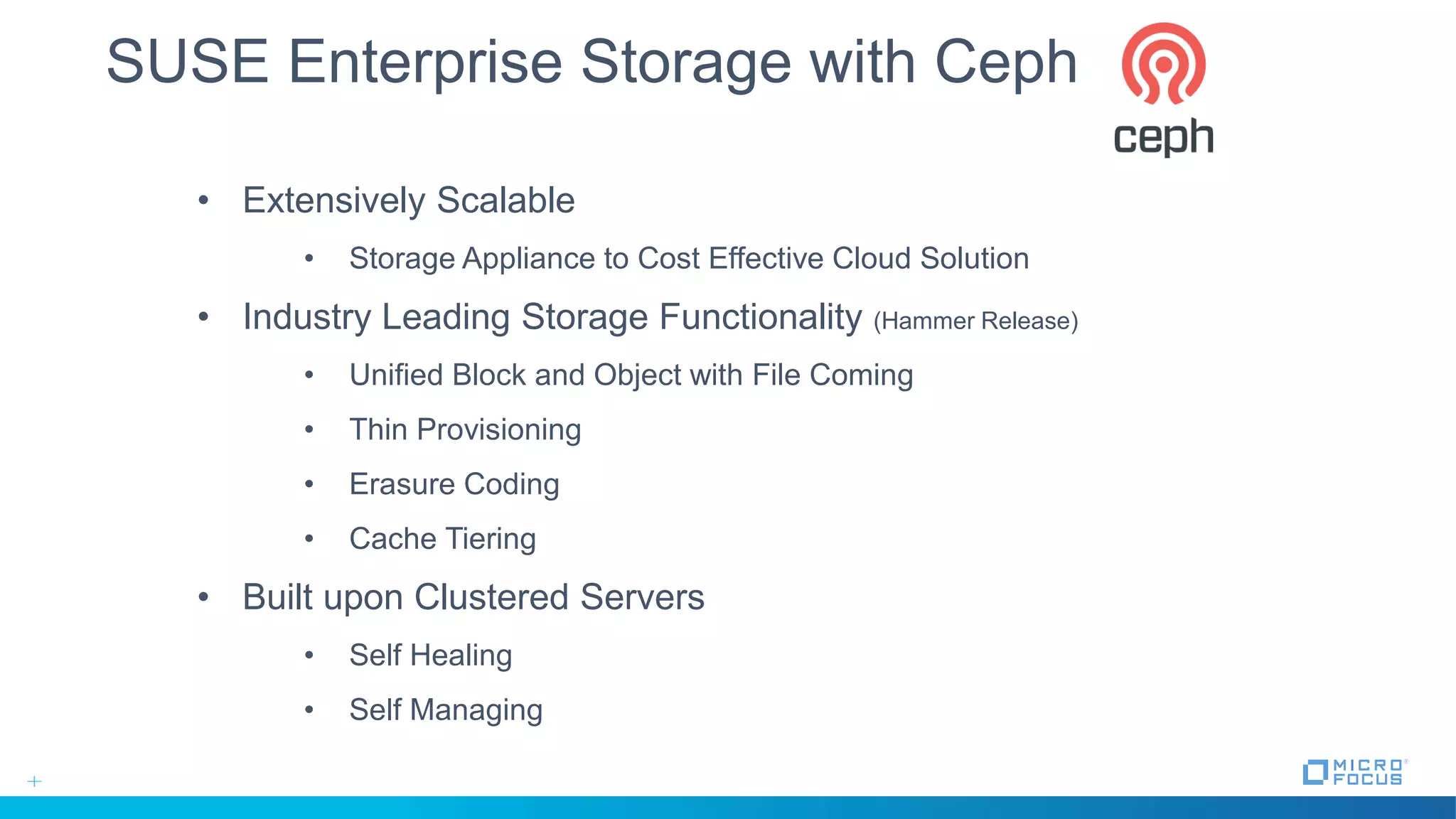• Extensively Scalable
• Storage Appliance to Cost Effective Cloud Solution
• Industry Leading Storage Functionality (Hammer Release)
• Unified Block and Object with File Coming
• Thin Provisioning
• Erasure Coding
• Cache Tiering
• Built upon Clustered Servers
• Self Healing
• Self Managing
SUSE Enterprise Storage with Ceph
 