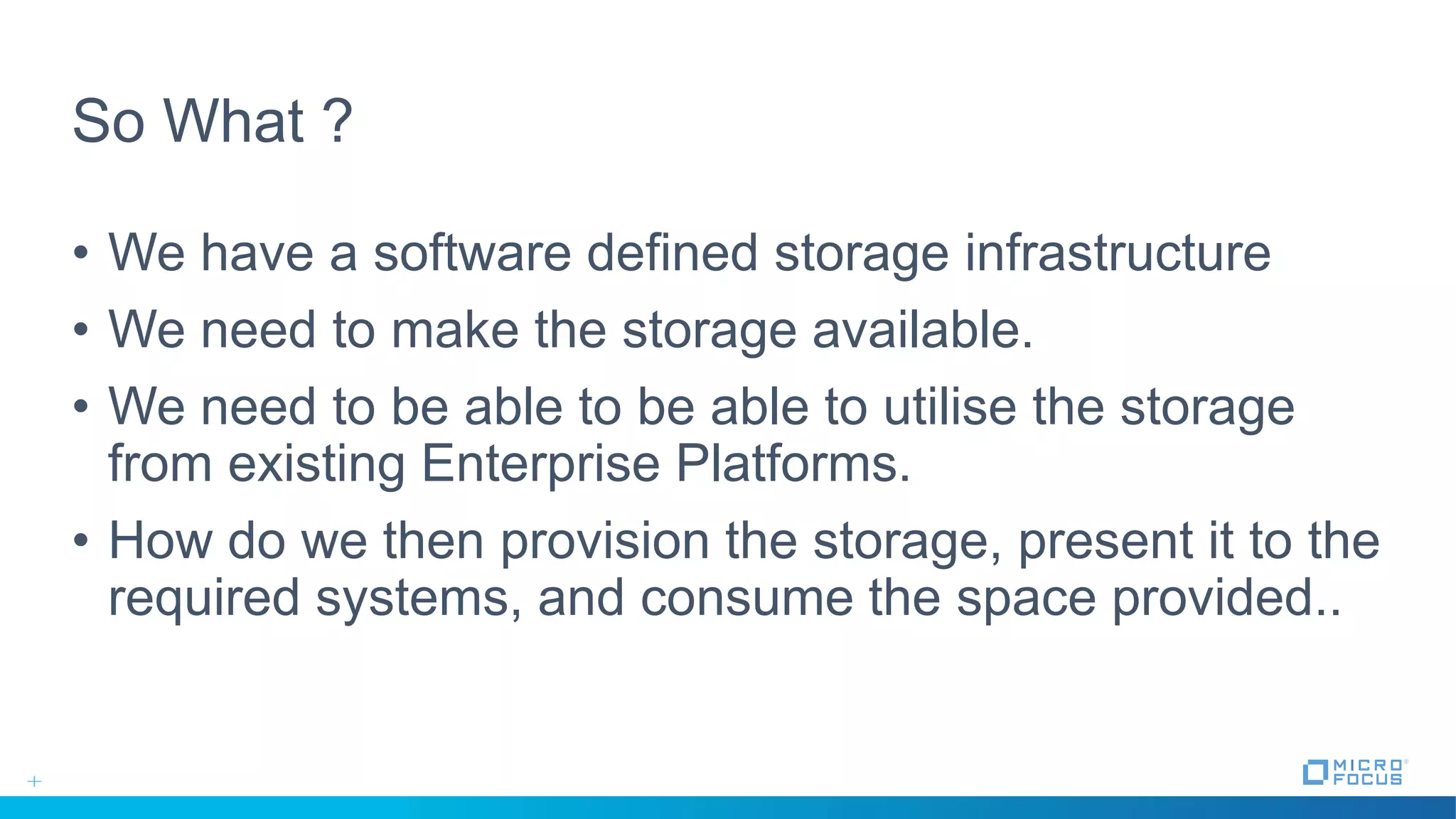 So What ?
• We have a software defined storage infrastructure
• We need to make the storage available.
• We need to be able to be able to utilise the storage
from existing Enterprise Platforms.
• How do we then provision the storage, present it to the
required systems, and consume the space provided..
 