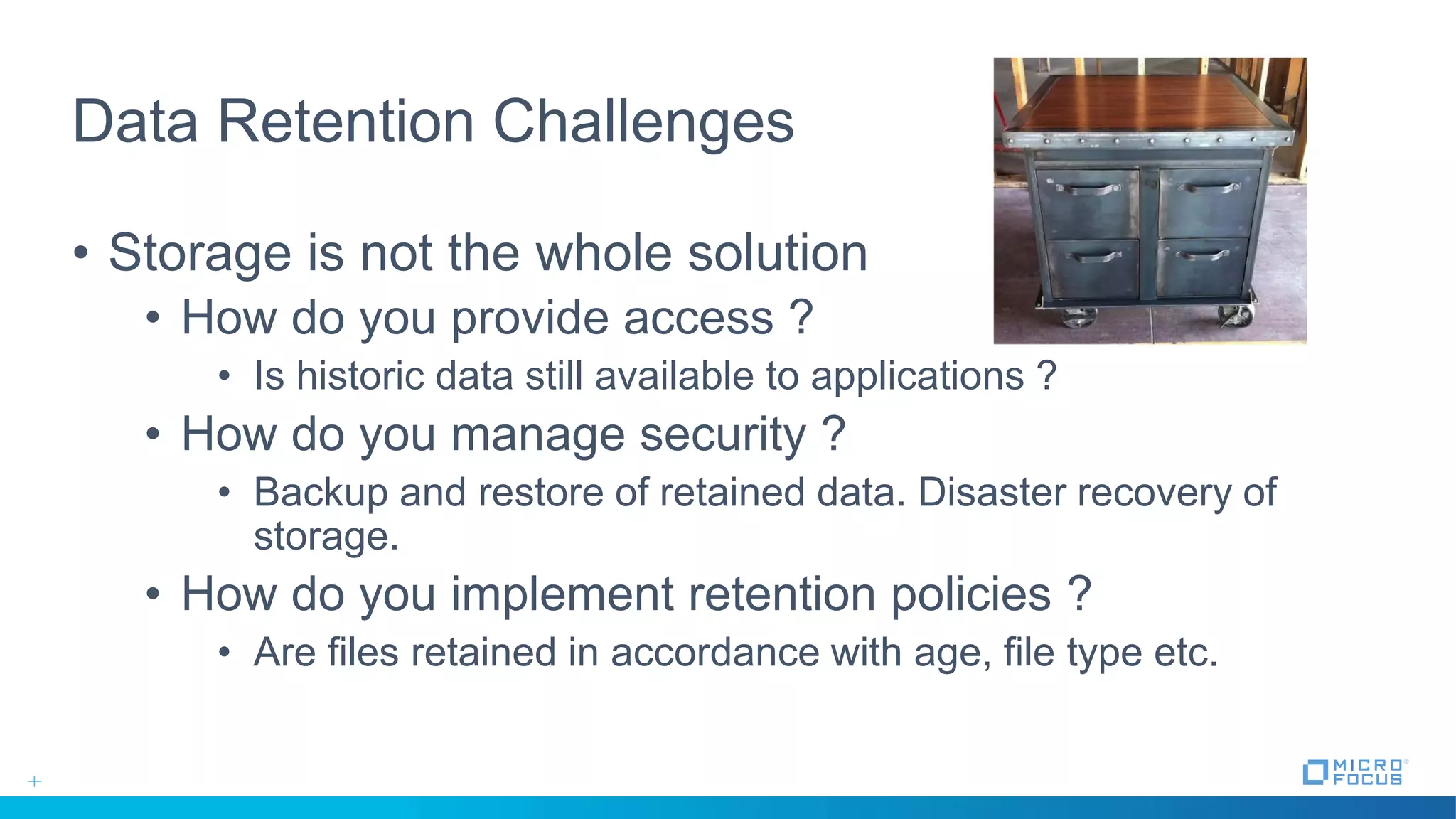 Data Retention Challenges
• Storage is not the whole solution
• How do you provide access ?
• Is historic data still available to applications ?
• How do you manage security ?
• Backup and restore of retained data. Disaster recovery of
storage.
• How do you implement retention policies ?
• Are files retained in accordance with age, file type etc.
 